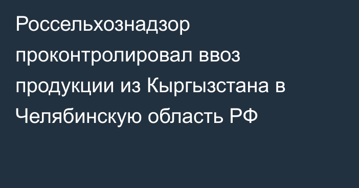 Россельхознадзор проконтролировал ввоз продукции из Кыргызстана в Челябинскую область РФ