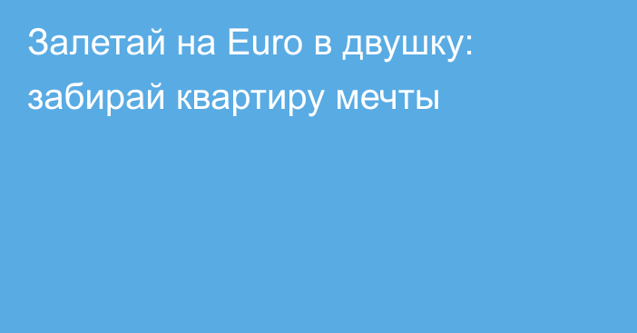 Залетай на Euro в двушку: забирай квартиру мечты