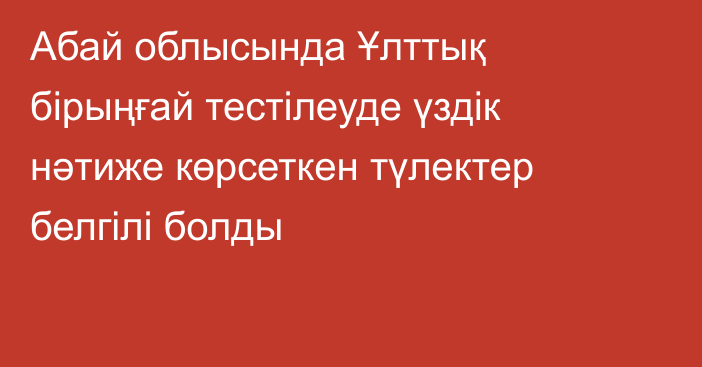 Абай облысында Ұлттық бірыңғай тестілеуде үздік нәтиже көрсеткен түлектер белгілі болды