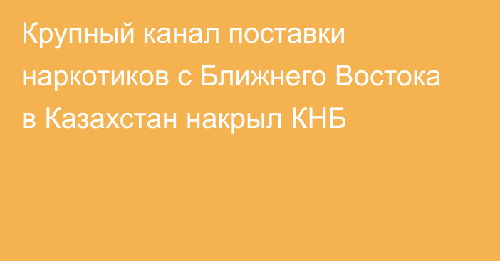 Крупный канал поставки наркотиков с Ближнего Востока в Казахстан накрыл КНБ