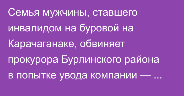 Семья мужчины, ставшего инвалидом на буровой на Карачаганаке, обвиняет прокурора Бурлинского района в попытке увода компании — работодателя от ответственности