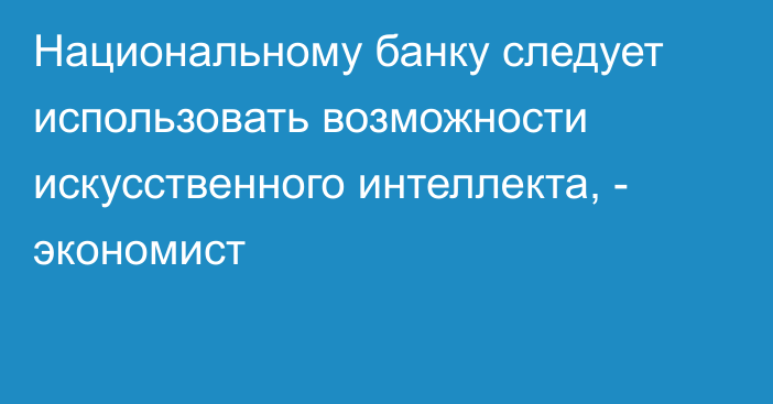 Национальному банку следует использовать возможности искусственного интеллекта, -  экономист