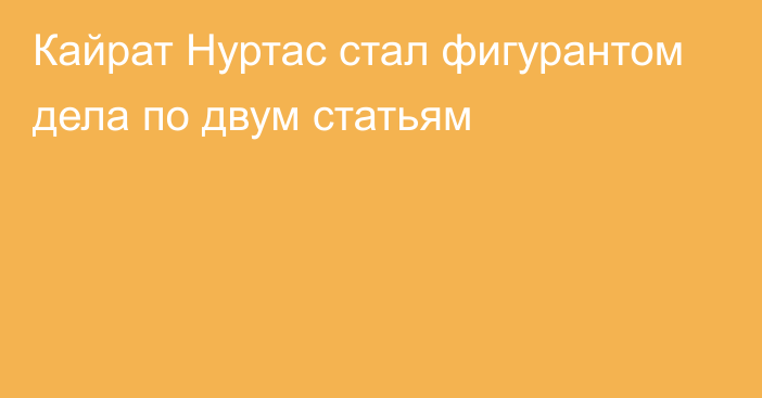 Кайрат Нуртас стал фигурантом дела по двум статьям