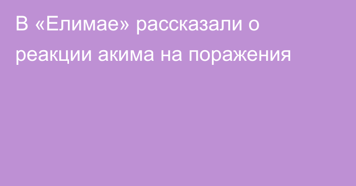 В «Елимае» рассказали о реакции акима на поражения