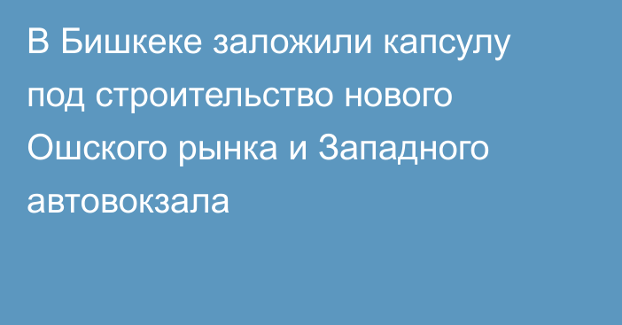 В Бишкеке заложили капсулу под строительство нового Ошского рынка и Западного автовокзала 