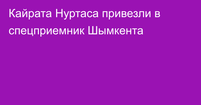 Кайрата Нуртаса привезли в спецприемник Шымкента