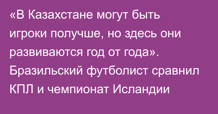 «В Казахстане могут быть игроки получше, но здесь они развиваются год от года». Бразильский футболист сравнил КПЛ и чемпионат Исландии