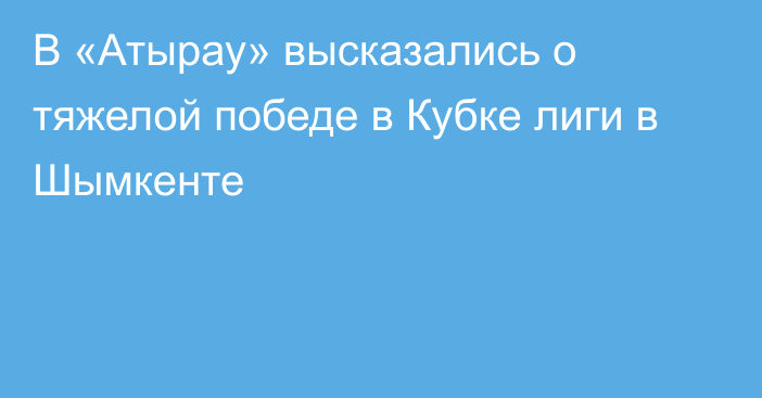 В «Атырау» высказались о тяжелой победе в Кубке лиги в Шымкенте