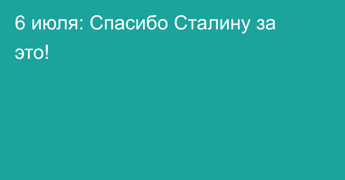 6 июля: Спасибо Сталину за это!