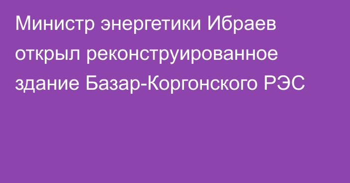 Министр энергетики Ибраев открыл реконструированное здание Базар-Коргонского РЭС