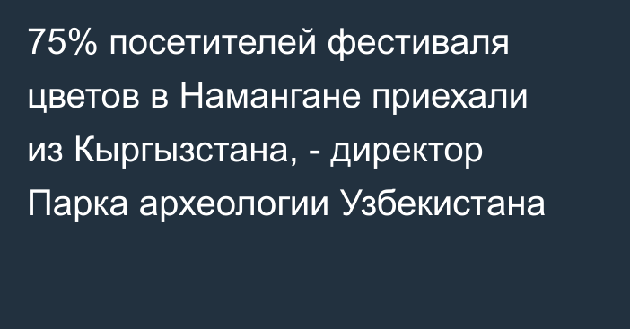 75% посетителей фестиваля цветов в Намангане приехали из Кыргызстана, - директор Парка археологии Узбекистана