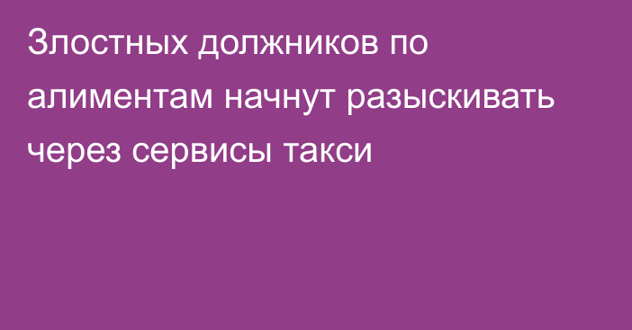 Злостных должников по алиментам начнут разыскивать через сервисы такси