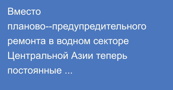 Вместо планово-­предупредительного ремонта в водном секторе Центральной Азии теперь постоянные аварийно­-восстановительные работы, - исследование