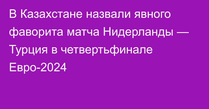 В Казахстане назвали явного фаворита матча Нидерланды — Турция в четвертьфинале Евро-2024