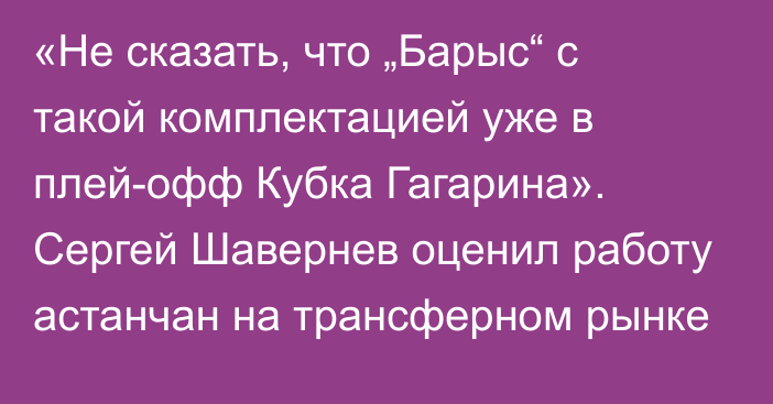 «Не сказать, что „Барыс“ с такой комплектацией уже в плей-офф Кубка Гагарина». Сергей Шавернев оценил работу астанчан на трансферном рынке