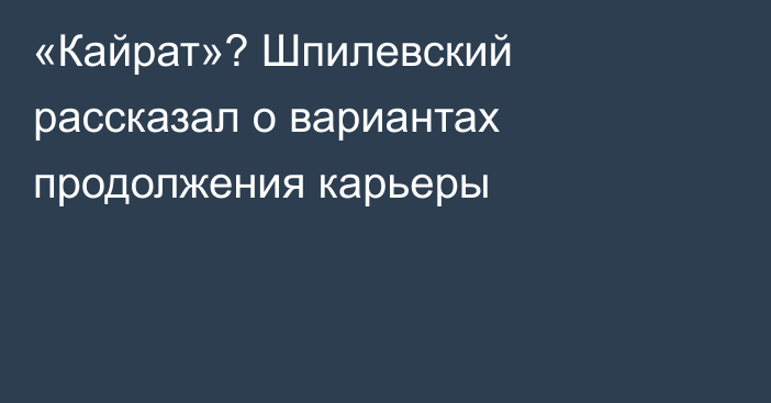 «Кайрат»? Шпилевский рассказал о вариантах продолжения карьеры