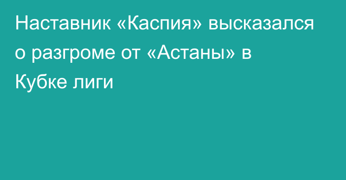 Наставник «Каспия» высказался о разгроме от «Астаны» в Кубке лиги