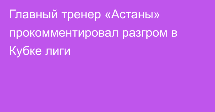 Главный тренер «Астаны» прокомментировал разгром в Кубке лиги