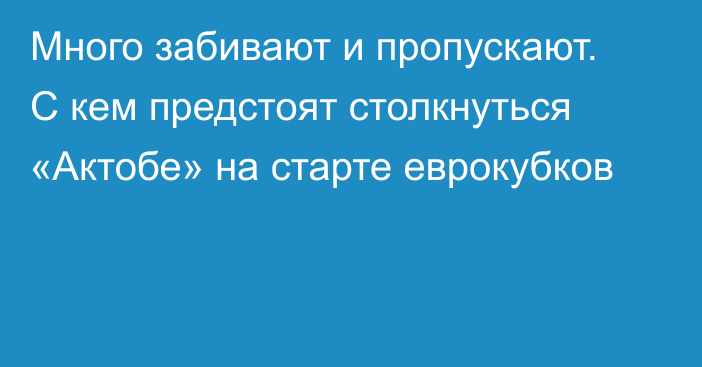 Много забивают и пропускают. С кем предстоят столкнуться «Актобе» на старте еврокубков