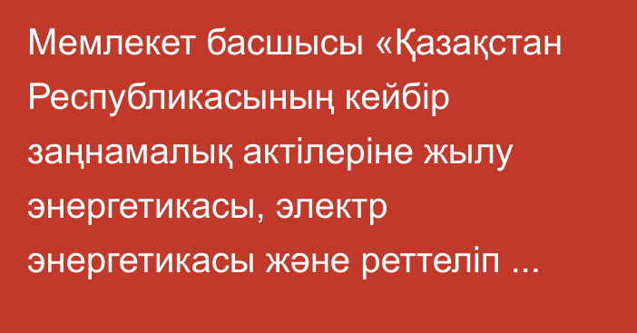 Мемлекет басшысы «Қазақстан Республикасының кейбір заңнамалық актілеріне жылу энергетикасы, электр энергетикасы және реттеліп көрсетілетін қызметтер мәселелері бойынша өзгерістер мен толықтырулар енгізу туралы» Қазақстан Республикасының Заңына қол қойды