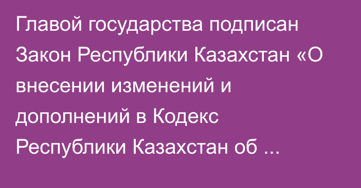 Главой государства подписан Закон Республики Казахстан «О внесении изменений и дополнений в Кодекс Республики Казахстан об  административных   правонарушениях» 