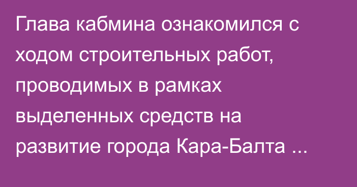 Глава кабмина ознакомился с ходом строительных работ, проводимых в рамках выделенных средств на развитие города Кара-Балта Чуйской области