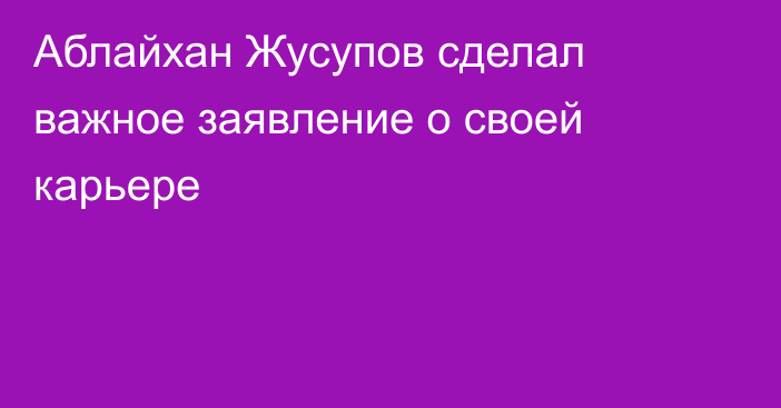 Аблайхан Жусупов сделал важное заявление о своей карьере