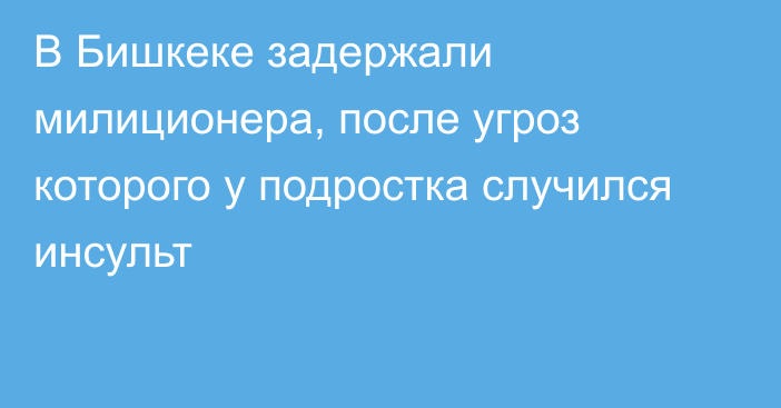 В Бишкеке задержали милиционера, после угроз которого у подростка случился инсульт