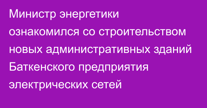 Министр энергетики ознакомился со строительством новых административных зданий Баткенского предприятия электрических сетей