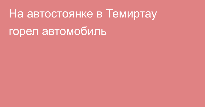 На автостоянке в Темиртау горел автомобиль