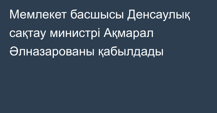 Мемлекет басшысы Денсаулық сақтау министрі Ақмарал Әлназарованы қабылдады