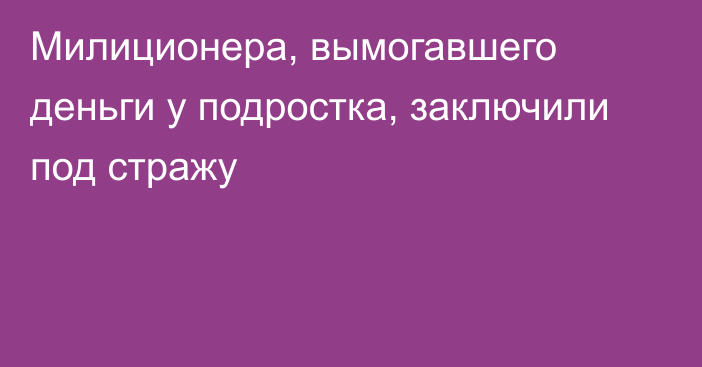 Милиционера, вымогавшего деньги у подростка, заключили под стражу