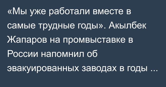 «Мы уже работали вместе в самые трудные годы». Акылбек Жапаров на промвыставке в России напомнил об эвакуированных заводах в годы ВОВ