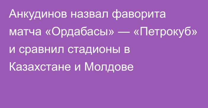 Анкудинов назвал фаворита матча «Ордабасы» — «Петрокуб» и сравнил стадионы в Казахстане и Молдове