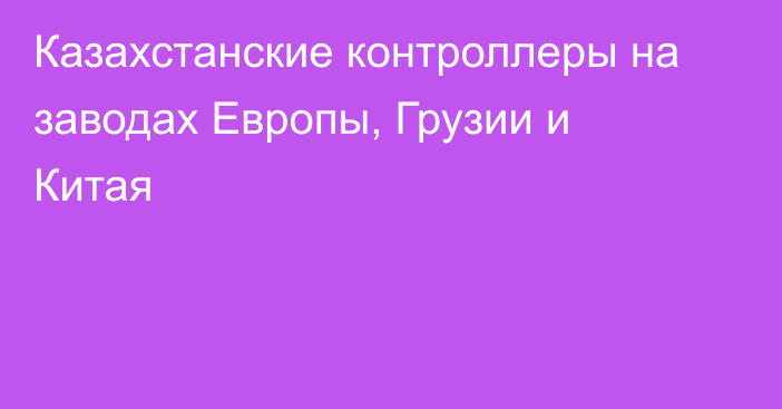 Казахстанские контроллеры на заводах Европы, Грузии и Китая