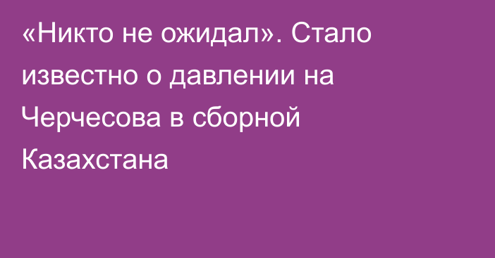 «Никто не ожидал». Стало известно о давлении на Черчесова в сборной Казахстана