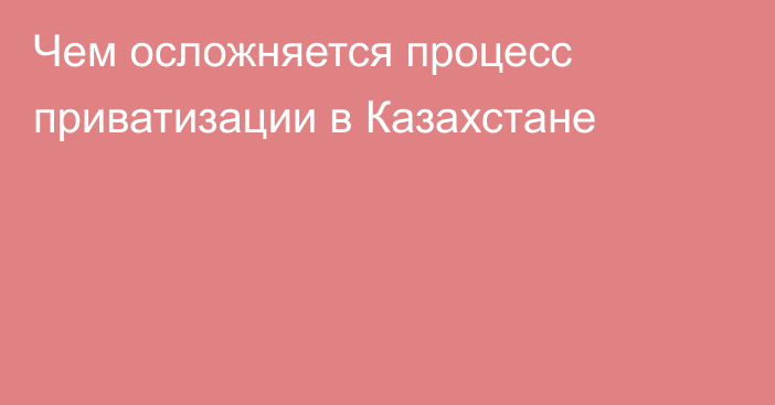 Чем осложняется процесс приватизации в Казахстане