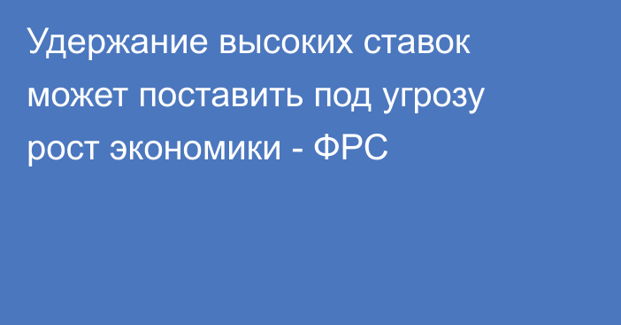 Удержание высоких ставок может поставить под угрозу рост экономики - ФРС