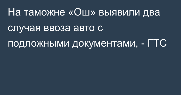 На таможне «Ош» выявили два случая ввоза авто с подложными документами, - ГТС