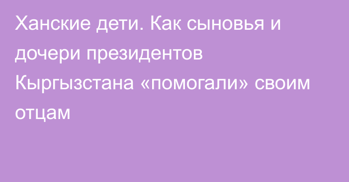 Ханские дети. Как сыновья и дочери президентов Кыргызстана «помогали» своим отцам