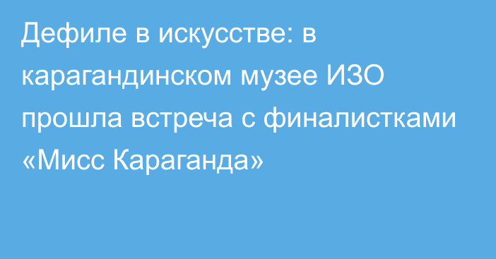 Дефиле в искусстве: в карагандинском музее ИЗО прошла встреча с финалистками «Мисс Караганда»