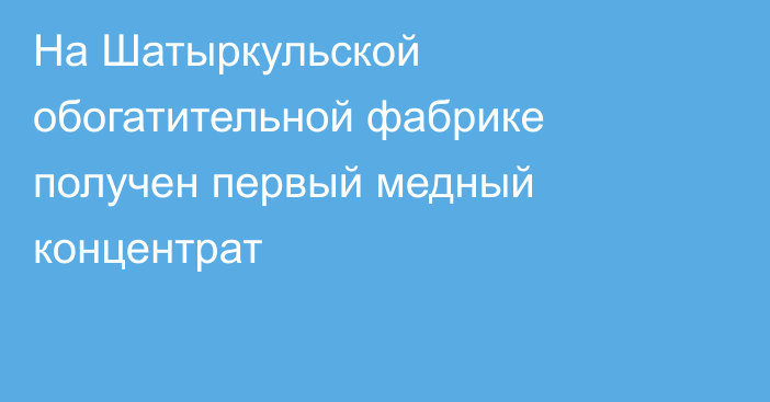 На Шатыркульской обогатительной фабрике получен первый медный концентрат