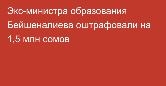 Экс-министра образования Бейшеналиева оштрафовали на 1,5 млн сомов