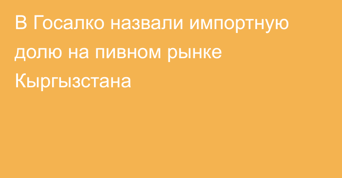 В Госалко назвали импортную долю на пивном рынке Кыргызстана