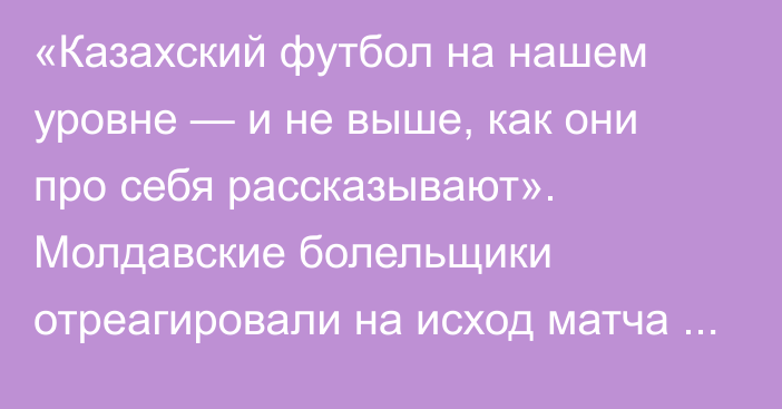 «Казахский футбол на нашем уровне — и не выше, как они про себя рассказывают». Молдавские болельщики отреагировали на исход матча в Лиге Чемпионов