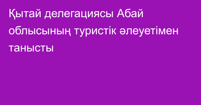 Қытай делегациясы Абай облысының туристік әлеуетімен танысты