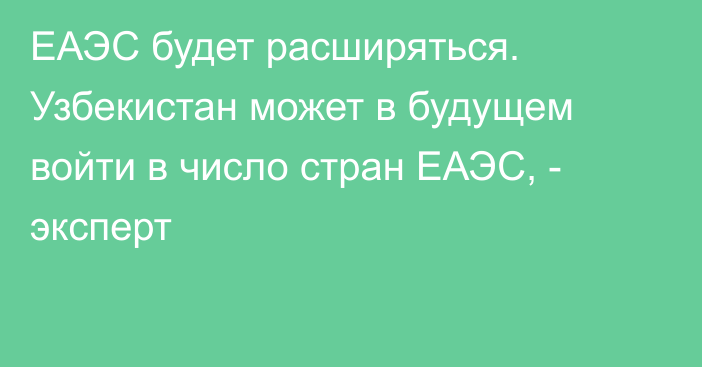 ЕАЭС будет расширяться. Узбекистан может в будущем войти в число стран ЕАЭС, - эксперт