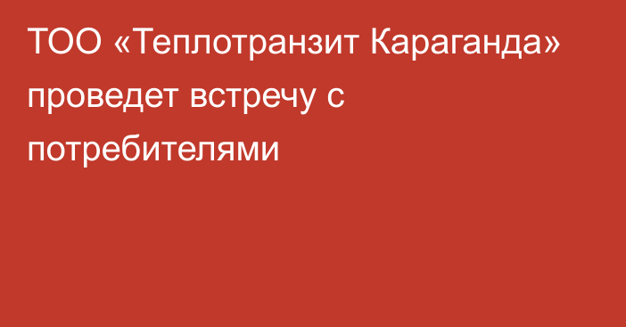 ТОО «Теплотранзит Караганда» проведет встречу с потребителями