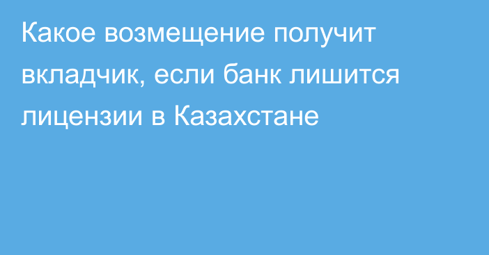 Какое возмещение получит вкладчик, если банк лишится лицензии в Казахстане