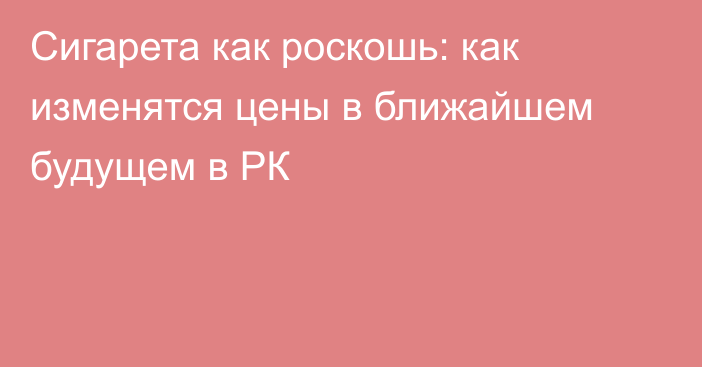 Сигарета как роскошь: как изменятся цены в ближайшем будущем в РК